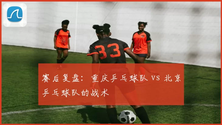 赛后复盘：重庆乒乓球队 vs 北京乒乓球队的战术