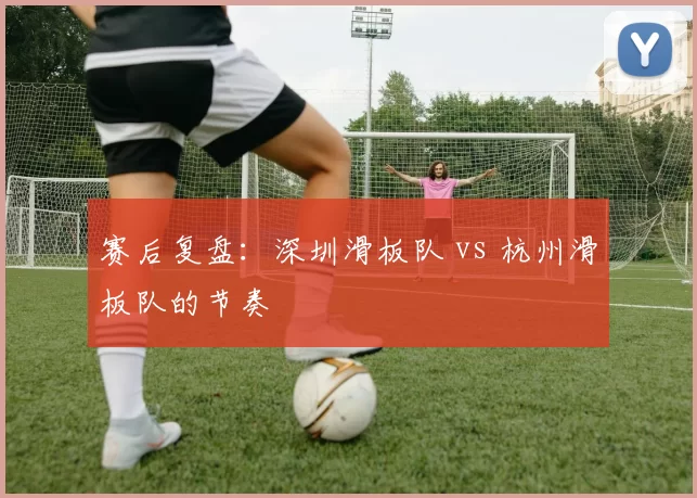 赛后复盘：深圳滑板队 vs 杭州滑板队的节奏