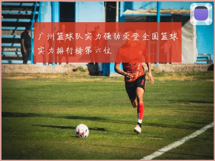 广州篮球队实力强劲荣登全国篮球实力排行榜第六位