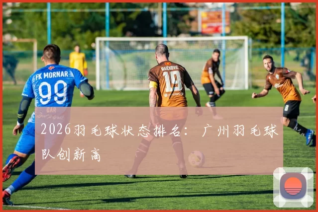 2026羽毛球状态排名：广州羽毛球队创新高