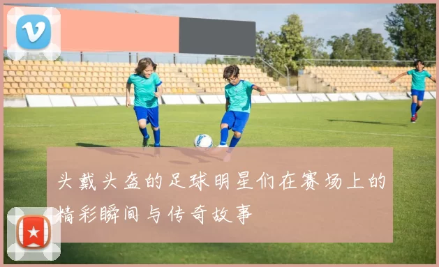 头戴头盔的足球明星们在赛场上的精彩瞬间与传奇故事
