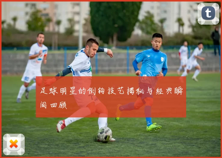 足球明星的倒钩技艺揭秘与经典瞬间回顾