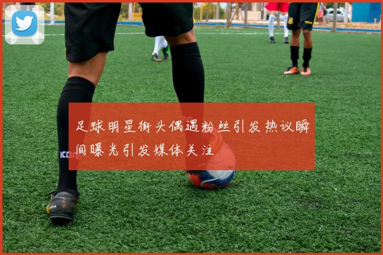 足球明星街头偶遇粉丝引发热议瞬间曝光引发媒体关注