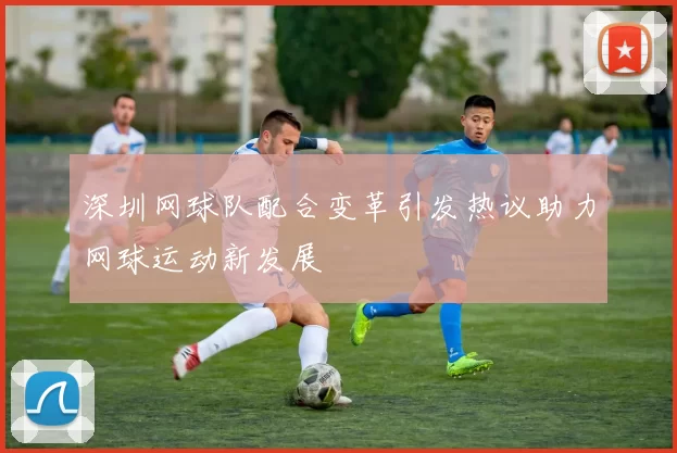 深圳网球队配合变革引发热议助力网球运动新发展