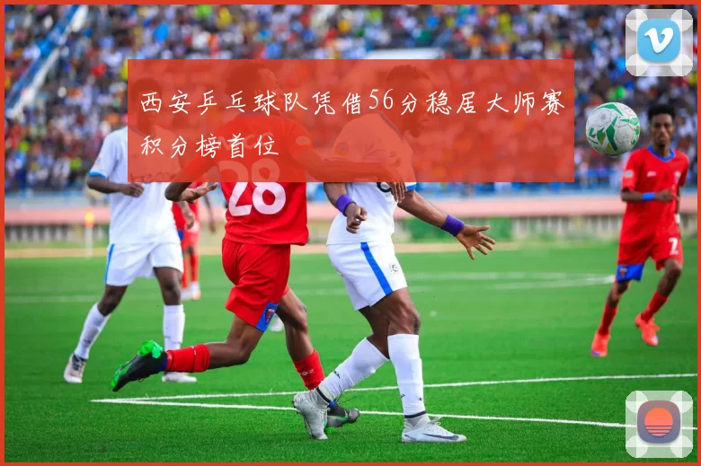 西安乒乓球队凭借56分稳居大师赛积分榜首位