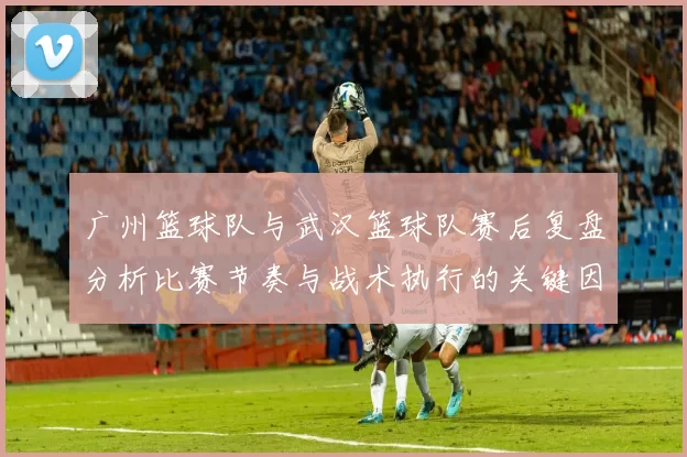 广州篮球队与武汉篮球队赛后复盘分析比赛节奏与战术执行的关键因素