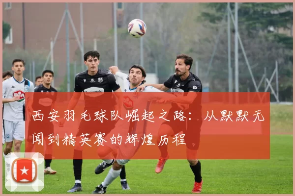 西安羽毛球队崛起之路：从默默无闻到精英赛的辉煌历程