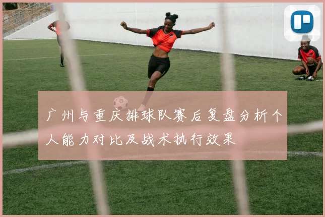 广州与重庆排球队赛后复盘分析个人能力对比及战术执行效果