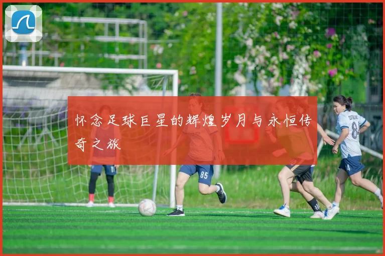 怀念足球巨星的辉煌岁月与永恒传奇之旅