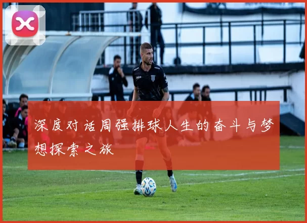 深度对话周强排球人生的奋斗与梦想探索之旅